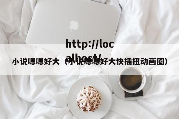 小说嗯嗯好大（小说嗯嗯好大快插扭动画圈）